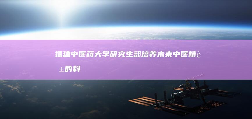 福建中医药大学研究生部：培养未来中医精英的科研摇篮